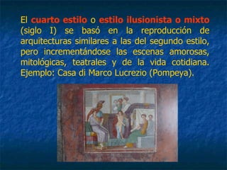 El cuarto estilo o estilo ilusionista o mixto
(siglo I) se basó en la reproducción de
arquitecturas similares a las del segundo estilo,
pero incrementándose las escenas amorosas,
mitológicas, teatrales y de la vida cotidiana.
Ejemplo: Casa di Marco Lucrezio (Pompeya).
 