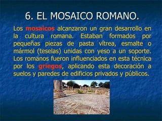 6. EL MOSAICO ROMANO.6. EL MOSAICO ROMANO.
Los mosaicos alcanzaron un gran desarrollo en
la cultura romana. Estaban formados por
pequeñas piezas de pasta vítrea, esmalte o
mármol (teselas) unidas con yeso a un soporte.
Los romanos fueron influenciados en esta técnica
por los griegos, aplicando esta decoración a
suelos y paredes de edificios privados y públicos.
 