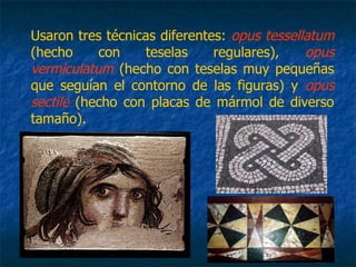 Usaron tres técnicas diferentes: opus tessellatum
(hecho con teselas regulares), opus
vermiculatum (hecho con teselas muy pequeñas
que seguían el contorno de las figuras) y opus
sectile (hecho con placas de mármol de diverso
tamaño).
 