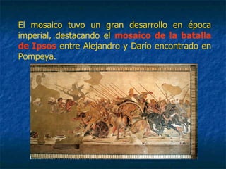 El mosaico tuvo un gran desarrollo en época
imperial, destacando el mosaico de la batalla
de Ipsos entre Alejandro y Darío encontrado en
Pompeya.
 