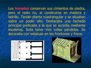 Los templos conservan sus cimientos de piedra,
pero el resto no, al construirse en madera y
ladrillo. Tenían planta cuadrangular y se situaban
sobre un podio alto. Destacaba una fachada
principal porticada a la que se accedía mediante
escaleras. Solía tener tres cellas paralelas. Se
decoraba con estatuas en los frontones y frisos.
 