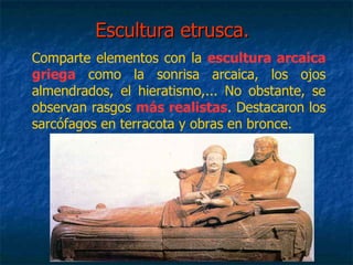 Escultura etrusca.Escultura etrusca.
Comparte elementos con la escultura arcaica
griega como la sonrisa arcaica, los ojos
almendrados, el hieratismo,... No obstante, se
observan rasgos más realistas. Destacaron los
sarcófagos en terracota y obras en bronce.
 