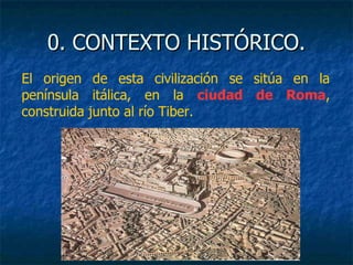 0. CONTEXTO HISTÓRICO.0. CONTEXTO HISTÓRICO.
El origen de esta civilización se sitúa en la
península itálica, en la ciudad de Roma,
construida junto al río Tiber.
 