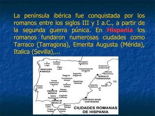 La península ibérica fue conquistada por los
romanos entre los siglos III y I a.C., a partir de
la segunda guerra púnica. En Hispania los
romanos fundaron numerosas ciudades como
Tarraco (Tarragona), Emerita Augusta (Mérida),
Italica (Sevilla),...
 