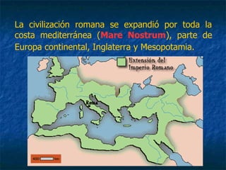 La civilización romana se expandió por toda la
costa mediterránea (Mare Nostrum), parte de
Europa continental, Inglaterra y Mesopotamia.
 