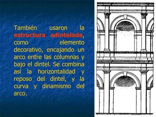 También usaron la
estructura adintelada,
como elemento
decorativo, encajando un
arco entre las columnas y
bajo el dintel. Se combina
así la horizontalidad y
reposo del dintel, y la
curva y dinamismo del
arco.
 