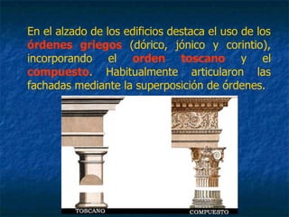 En el alzado de los edificios destaca el uso de los
órdenes griegos (dórico, jónico y corintio),
incorporando el orden toscano y el
compuesto. Habitualmente articularon las
fachadas mediante la superposición de órdenes.
 