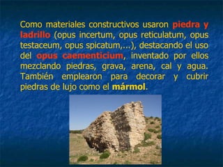 Como materiales constructivos usaron piedra y
ladrillo (opus incertum, opus reticulatum, opus
testaceum, opus spicatum,...), destacando el uso
del opus caementicium, inventado por ellos
mezclando piedras, grava, arena, cal y agua.
También emplearon para decorar y cubrir
piedras de lujo como el mármol.
 