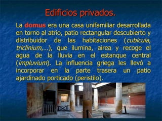 Edificios privados.Edificios privados.
La domus era una casa unifamiliar desarrollada
en torno al atrio, patio rectangular descubierto y
distribuidor de las habitaciones (cubicula,
triclinium,…), que ilumina, airea y recoge el
agua de la lluvia en el estanque central
(impluvium). La influencia griega les llevó a
incorporar en la parte trasera un patio
ajardinado porticado (peristilo).
 