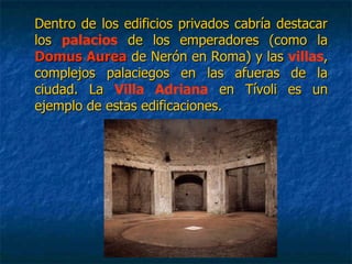Dentro de los edificios privados cabría destacarDentro de los edificios privados cabría destacar
loslos palacios de los emperadores (como lade los emperadores (como la
Domus AureaDomus Aurea de Nerón en Roma) y lasde Nerón en Roma) y las villas,,
complejos palaciegos en las afueras de lacomplejos palaciegos en las afueras de la
ciudad. Laciudad. La Villa Adriana en Tívoli es unen Tívoli es un
ejemplo de estas edificaciones.ejemplo de estas edificaciones.
 