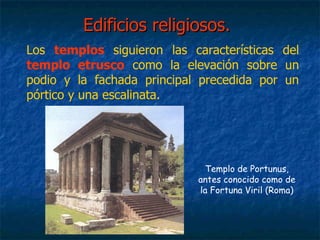 Edificios religiosos.Edificios religiosos.
Los templos siguieron las características del
templo etrusco como la elevación sobre un
podio y la fachada principal precedida por un
pórtico y una escalinata.
Templo de Portunus,
antes conocido como de
la Fortuna Viril (Roma)
 