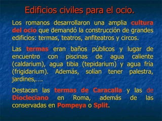 Edificios civiles para el ocio.Edificios civiles para el ocio.
Los romanos desarrollaron una amplia cultura
del ocio que demandó la construcción de grandes
edificios: termas, teatros, anfiteatros y circos.
Las termas eran baños públicos y lugar de
encuentro con piscinas de agua caliente
(caldarium), agua tibia (tepidarium) y agua fría
(frigidarium). Además, solían tener palestra,
jardines,….
Destacan las termas de Caracalla y las de
Diocleciano en Roma, además de las
conservadas en Pompeya o Split.
 