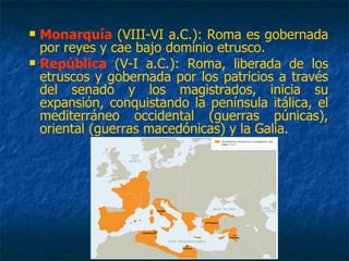  Monarquía (VIII-VI a.C.): Roma es gobernada
por reyes y cae bajo dominio etrusco.
 República (V-I a.C.): Roma, liberada de los
etruscos y gobernada por los patricios a través
del senado y los magistrados, inicia su
expansión, conquistando la península itálica, el
mediterráneo occidental (guerras púnicas),
oriental (guerras macedónicas) y la Galia.
 