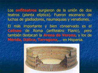 Los anfiteatros surgieron de la unión de dos
teatros (planta elíptica). Fueron escenario de
luchas de gladiadores, naumaquias y venationes.
El más importante y bien conservado es el
Coliseo de Roma (anfiteatro Flavio), pero
también destacan la Arena de Verona, y los de
Mérida, Itálica, Tarragona,… en Hispania.
 