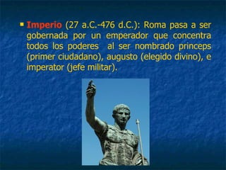  Imperio (27 a.C.-476 d.C.): Roma pasa a ser
gobernada por un emperador que concentra
todos los poderes al ser nombrado princeps
(primer ciudadano), augusto (elegido divino), e
imperator (jefe militar).
 
