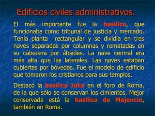 Edificios civiles administrativos.Edificios civiles administrativos.
El más importante fue la basílica, que
funcionaba como tribunal de justicia y mercado.
Tenía planta rectangular y se dividía en tres
naves separadas por columnas y rematadas en
su cabecera por ábsides. La nave central era
más alta que las laterales. Las naves estaban
cubiertas por bóvedas. Fue el modelo de edificio
que tomaron los cristianos para sus templos.
Destacó la basílica Julia en el foro de Roma,
de la que sólo se conservan los cimientos. Mejor
conservada está la basílica de Majencio,
también en Roma.
 