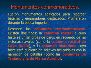 Monumentos conmemorativos.Monumentos conmemorativos.
Fueron monumentos edificados para recordar
batallas y emperadores destacados. Proliferaron
durante la época imperial.
Destacan las columnas conmemorativas.
Existen dos tipos: la columna rostral a cuyo
fuste se unían proas de barco en recuerdo de las
victorias navales (como la columna rostral de
Cayo Duilio), y la columna historiada cuyo
fuste está cubierto de relieves helicoidales con la
narración de batallas (como las columnas de
Trajano y la de Marco Aurelio).
 