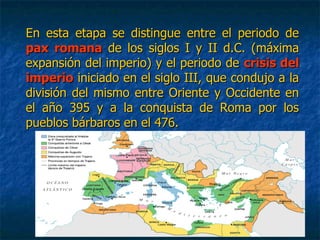 En esta etapa se distingue entre el periodo deEn esta etapa se distingue entre el periodo de
pax romanapax romana de los siglos I y II d.C. (máximade los siglos I y II d.C. (máxima
expansión del imperio) y el periodo deexpansión del imperio) y el periodo de crisis delcrisis del
imperioimperio iniciado en el siglo III, que condujo a lainiciado en el siglo III, que condujo a la
división del mismo entre Oriente y Occidente endivisión del mismo entre Oriente y Occidente en
el año 395 y a la conquista de Roma por losel año 395 y a la conquista de Roma por los
pueblos bárbaros en el 476.pueblos bárbaros en el 476.
 
