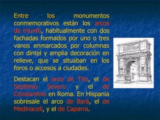 Entre losEntre los monumentos
conmemorativos están los arcos
de triunfo, habitualmente con dos
fachadas formados por uno o tres
vanos enmarcados por columnas
con dintel y amplia decoración en
relieve, que se situaban en los
foros o accesos a ciudades.
Destacan el arco de Tito, el de
Septimio Severo y el de
Constantino en Roma. En Hispania
sobresale el arco de Bará, el de
Medinaceli, y el de Caparra.
 