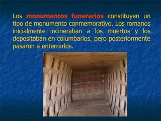 Los monumentos funerarios constituyen un
tipo de monumento conmemorativo. Los romanos
inicialmente incineraban a los muertos y los
depositaban en columbarios, pero posteriormente
pasaron a enterrarlos.
 
