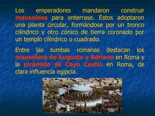 Los emperadores mandaron construir
mausoleos para enterrase. Estos adoptaron
una planta circular, formándose por un tronco
cilíndrico y otro cónico de tierra coronado por
un templo cilíndrico o cuadrado.
Entre las tumbas romanas destacan los
mausoleos de Augusto y Adriano en Roma y
la pirámide de Cayo Cestio en Roma, de
clara influencia egipcia.
 