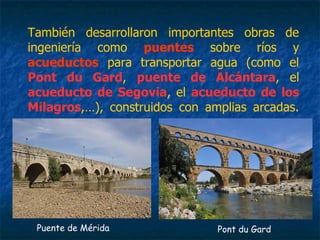 También desarrollaron importantes obras de
ingeniería como puentes sobre ríos y
acueductos para transportar agua (como el
Pont du Gard, puente de Alcántara, el
acueducto de Segovia, el acueducto de los
Milagros,…), construidos con amplias arcadas.
Puente de Mérida Pont du Gard
 