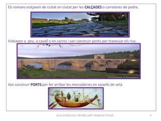 AULA D'ACOLLIDA I REFORÇ SANT FRANCESC D'ASSÍS 4
Els romans viatjaven de ciutat en ciutat per les CALÇADES o carreteres de pedra.
Viatjaven a peu, a cavall o en carros i van construir ponts per travessar els rius.
Van construir PORTS per fer arribar les mercaderies en vaixells de vela.
 