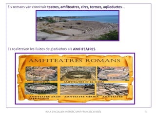 Els romans van construir teatres, amfiteatres, circs, termes, aqüeductes...
Es realitzaven les lluites de gladiadors als AMFITEATRES.
AULA D'ACOLLIDA I REFORÇ SANT FRANCESC D'ASSÍS 5
 