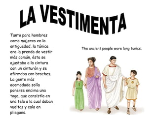 Tanto para hombres
como mujeres en la
antigüedad, la túnica
era la prenda de vestir
más común, ésta se
ajustaba a la cintura
con un cinturón y se
afirmaba con broches.
La gente más
acomodada solía
ponerse encima una
toga, que consistía en
una tela a la cual daban
vueltas y caía en
pliegues.
The ancient people wore long tunics.
 