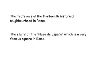 The Tratevere is the thirteenth historical
neighbourhood in Rome.
The stairs of the 'Plaza de España' which is a very
famous square in Rome.
 