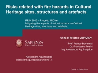 PRIN 2015 – Progetto MICHe
Mitigating the Impacts of natural hazards on Cultural
Heritage sites, structures and artefacts
Risks related with fire hazards in Cultural
Heritage sites, structures and artefacts
Alessandra Aguinagalde
alessandra.aguinagalde@uniroma1.it
Firenze, 15 Febbrio 2019
Unità di Ricerca UNIROMA1
Prof. Franco Bontempi
Dr. Francesco Petrini
Ing. Alessandra Aguinagalde
 