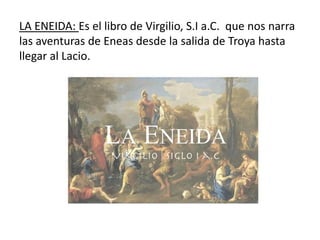LA ENEIDA: Es el libro de Virgilio, S.I a.C. que nos narra
las aventuras de Eneas desde la salida de Troya hasta
llegar al Lacio.
 