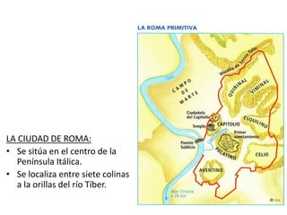 LA CIUDAD DE ROMA:
• Se sitúa en el centro de la
Península Itálica.
• Se localiza entre siete colinas
a la orillas del río Tíber.
 
