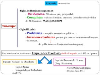 3.Imperio
- Pax Romana: 200 años de paz y prosperidad:
- Conquistas: se alcanza la máxima extensión. Controlan todo alrededor
del Mediterráneo: MARE NOSTRUM
- Problemas: corrupción, económicos, políticos….
- Invasiones bárbaras: pueblos que viven en las fronteras del imperio
y lo amenzan.
Para solucionar los problemas el EmperadorTeodosio divide el Imperio en el 395 en 2 partes:
Imperio Romano de Occidente
Imperio Romano de Oriente
( Imp. Bizantino)
- Capital Roma
- Conquistado por los bárbaros
en el 476.
- Capital Constantinopla
- Perdura hasta 1453
(Continuación)
- Siglos I y II: máximo esplendor.
- Siglo III: crisis.
-La población se ruralizó (se sentían más seguros)
 