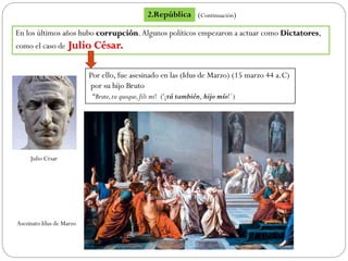 En los últimos años hubo corrupción.Algunos políticos empezaron a actuar como Dictatores,
como el caso de Julio César.
Por ello, fue asesinado en las (Idus de Marzo) (15 marzo 44 a.C)
por su hijo Bruto
“Brute,tu quoque,fili mi! ('¡tú también, hijo mío!´)
2.República (Continuación)
Julio César
Asesinato Idus de Marzo
 
