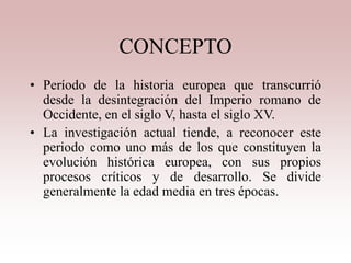 CONCEPTO
• Período de la historia europea que transcurrió
desde la desintegración del Imperio romano de
Occidente, en el siglo V, hasta el siglo XV.
• La investigación actual tiende, a reconocer este
periodo como uno más de los que constituyen la
evolución histórica europea, con sus propios
procesos críticos y de desarrollo. Se divide
generalmente la edad media en tres épocas.
 