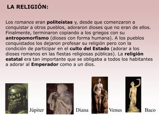 Los romanos eran politeístas y, desde que comenzaron a
conquistar a otros pueblos, adoraron dioses que no eran de ellos.
Finalmente, terminaron copiando a los griegos con su
antropomorfismo (dioses con forma humana). A los pueblos
conquistados los dejaron profesar su religión pero con la
condición de participar en el culto del Estado (adorar a los
dioses romanos en las fiestas religiosas públicas). La religión
estatal era tan importante que se obligaba a todos los habitantes
a adorar al Emperador como a un dios.
Baco
Venus
Diana
Júpiter
LA RELIGIÓN:
 