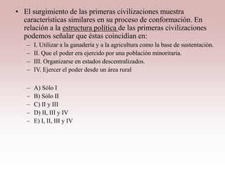 • El surgimiento de las primeras civilizaciones muestra
características similares en su proceso de conformación. En
relación a la estructura política de las primeras civilizaciones
podemos señalar que éstas coincidían en:
– I. Utilizar a la ganadería y a la agricultura como la base de sustentación.
– II. Que el poder era ejercido por una población minoritaria.
– III. Organizarse en estados descentralizados.
– IV. Ejercer el poder desde un área rural
– A) Sólo I
– B) Sólo II
– C) II y III
– D) II, III y IV
– E) I, II, III y IV
 