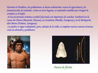 Durante el Neolítico, las poblaciones se hacen sedentarias: nacen la agricultura y la
domesticación de animales. Como en otros lugares, se extienden también por Aragón la
cerámica y el tejido.
Se ha encontrado cerámica cardial (decorada con improntas de conchas "cardium") en la
cueva de Chaves (Bastarás, Huesca), en Costalena (Maella, Zaragoza) y en la Botiquería
dels Moros (Fabara, Zaragoza).
La piedra se sigue trabajando, pero, además de la talla, se emplean nuevas nuevas técnicas,
como la abrasión y pulimento.
Punta de flecha
 