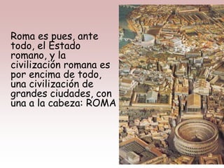 Roma es pues, ante
todo, el Estado
romano, y la
civilización romana es
por encima de todo,
una civilización de
grandes ciudades, con
una a la cabeza: ROMA
 