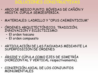 SOLUCIONES CONSTRUCTIVAS
• ARCO DE MEDIO PUNTO. BÓVEDAS DE CAÑÓN Y
ARISTA. CÚPULA SEMIESFÉRICA.
• MATERIALES: LADRILLO Y “OPUS CAEMENTICIUM”
• ÓRDENES ARQUITECTÓNICOS. TRADICIÓN,
INNOVACIÓN Y ECLECTICISMO:
– El orden toscano
– El orden compuesto
• ARTICULACIÓN DE LAS FACHADAS MEDIANTE LA
SUPERPOSICIÓN DE ÓRDENES
• ÁBSIDE Y CÚPULA COMO EJES DE SIMETRÍA
(HORIZONTAL Y VERTICAL respectivamente).
• CONCEPCIÓN AXIAL DE LOS CONJUNTOS
MONUMENTALES
 
