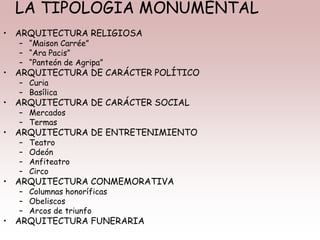LA TIPOLOGÍA MONUMENTAL
• ARQUITECTURA RELIGIOSA
– “Maison Carrée”
– “Ara Pacis”
– “Panteón de Agripa”
• ARQUITECTURA DE CARÁCTER POLÍTICO
– Curia
– Basílica
• ARQUITECTURA DE CARÁCTER SOCIAL
– Mercados
– Termas
• ARQUITECTURA DE ENTRETENIMIENTO
– Teatro
– Odeón
– Anfiteatro
– Circo
• ARQUITECTURA CONMEMORATIVA
– Columnas honoríficas
– Obeliscos
– Arcos de triunfo
• ARQUITECTURA FUNERARIA
 