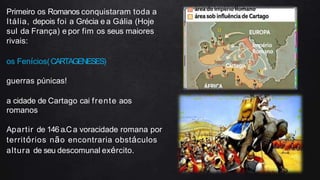 Primeiro os Romanos conquistaram toda a
Itália, depois foi a Grécia e a Gália (Hoje
sul da França) e por fim os seus maiores
rivais:
os Fenícios(CARTAGENESES)
guerras púnicas!
a cidade de Cartago cai frente aos
romanos
Apartir de 146 a.Ca voracidade romana por
territórios não encontraria obstáculos
altura de seu descomunal exército.
 
