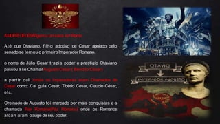 AMORTEDECESARgerou umcaos emRoma
Até que Otaviano, filho adotivo de Cesar apoiado pelo
senado se tornou o primeiro ImperadorRomano.
o nome de Júlio Cesar trazia poder e prestigio Otaviano
passoua se ChamarAugustoCesar( Bendito Cesar)
a partir dali todos os Imperadores eram Chamados de
Cesar como: Cal gula Cesar, Tibério Cesar, Claudio César,
etc.
Oreinado de Augusto foi marcado por mais conquistas e a
chamada Pax Romana(Paz Romana) onde os Romanos
alcan aram oauge de seu poder.
 