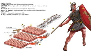Legionário-padrão
I) CAPACETE – Feito de metal, servia como aparato de proteção
II) ESCUDO – Feito com placas de madeira,tinha 1 m de comprimento e servia para defesa
e ataque
III) PUGIUM – Pequeno punhal usado como arma de último recurso
IV)COTA DE MALHA – Feita de ganchos de metal, protegia o corpo do legionário contra
golpes cortantes
V) GLÁDIO – Espada de lâmina larga com 0,5 m
VI) PILO – Lança de madeira com 2 m e ponta de ferro
 
