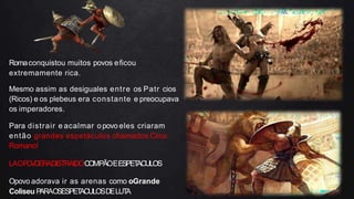 Romaconquistou muitos povos eficou
extremamente rica.
Mesmo assim as desiguales entre os Patr cios
(Ricos) e os plebeus era constante e preocupava
os imperadores.
Para distrair e acalmar opovo eles criaram
então grandes espetáculos chamados Circo
Romano!
LAOP
O
V
OERADISTRAIDOCOMPÃOEESPET
ACULOS
Opovo adorava ir as arenas como oGrande
Coliseu P
ARAO
SESPET
ACULOSDELUT
A
 