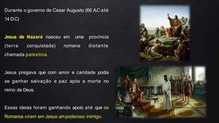 Durante o governo de Cesar Augusto (66 A.C até
14 D.C)
Jesus de Nazaré nasceu em uma província
(terra conquistada) romana distante
chamada palestina.
Jesus pregava que com amor e caridade podia
se ganhar salvação e paz após a morte no
reino de Deus.
Essas ideias foram ganhando apoio até que os
Romanos viram em Jesus umpoderoso inimigo.
 