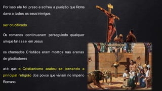 Por isso ele foi preso e sofreu a punição que Roma
dava a todos os seus inimigos
ser crucificado
Os romanos continuaram perseguindo qualquer
umquefalasse em Jesus
os chamados Cristãos eram mortos nas arenas
de gladiadores
até que o Cristianismo acabou se tornando a
principal religião dos povos que viviam no império
Romano.
 