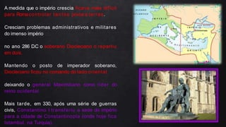 A medida que o império crescia ficava mais difícil
para Romacontrolar tantos povos e terras.
Cresciam problemas administrativos e militares
do imenso império
no ano 286 D.C o soberano Diocleciano o repartiu
em dois.
Mantendo o posto de imperador soberano,
Diocleciano ficou no comando do lado oriental
deixando o general Maximiliano como líder do
reino ocidental.
Mais tarde, em 330, após uma série de guerras
civis, Constantino I transferiu a sede do império
para a cidade de Constantinopla (onde hoje fica
Istambul, na Turquia).
 