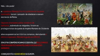 Não, não pode!
e o quelevou Romaao fim foi justamente ospovos
dominados terem cansado de obedecer e serem
escravos deRoma.
Ospovos chamados pelos romanos de
bárbaros, sobretudo os visigodos, foram os
protagonistas da queda do ImpérioRomano do Ocidente
eles ocuparamos territórios romanos, derrubando o
último imperador,RômuloAugusto em476 D.C.
ERAOFIMD
OIMPÉRIOROMANOOCIDENT
ALQ
U
ED
EULUGARAOS
FEUDOSQ
U
ESEFECHARAMPELOMEDODASINA
VSÕES
BARBARAS
COMEÇAENTÃOAIDADEMÉDIANAEUROP
A.
 
